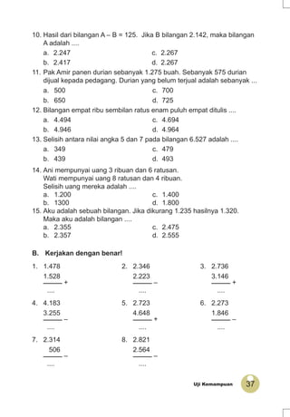 37Uji Kemampuan
B. Kerjakan dengan benar!
1. 1.478 2. 2.346 3. 2.736
1.528 2.223 3.146
_____ + _____ – _____ +
.... .... ....
4. 4.183 5. 2.723 6. 2.273
3.255 4.648 1.846
_____ – _____ + _____ –
.... .... ....
7. 2.314 8. 2.821
506 2.564
_____ – _____ –
.... ....
10. Hasil dari bilangan A – B = 125. Jika B bilangan 2.142, maka bilangan
A adalah ....
a. 2.247 c. 2.267
b. 2.417 d. 2.267
11. Pak Amir panen durian sebanyak 1.275 buah. Sebanyak 575 durian
dijual kepada pedagang. Durian yang belum terjual adalah sebanyak ...
a. 500 c. 700
b. 650 d. 725
12. Bilangan empat ribu sembilan ratus enam puluh empat ditulis ....
a. 4.494 c. 4.694
b. 4.946 d. 4.964
13. Selisih antara nilai angka 5 dan 7 pada bilangan 6.527 adalah ....
a. 349 c. 479
b. 439 d. 493
14. Ani mempunyai uang 3 ribuan dan 6 ratusan.
Wati mempunyai uang 8 ratusan dan 4 ribuan.
Selisih uang mereka adalah ....
a. 1.200 c. 1.400
b. 1300 d. 1.800
15. Aku adalah sebuah bilangan. Jika dikurang 1.235 hasilnya 1.320.
Maka aku adalah bilangan ....
a. 2.355 c. 2.475
b. 2.357 d. 2.555
 