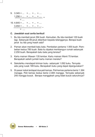 38 Gemar Matematika ~ SD Kelas 3
9. 3.345 = ... + ... + ... + ....
1.256 = ... + ... + ... + ....
= ....
10. 4.645 = ... + ... + ... + ....
3.454 = ... + ... + ... + ....
= ....
C. Jawablah soal cerita berikut!
1. Bu Ida membeli jeruk 294 buah. Kemudian, Bu Ida membeli 125 buah
lagi. Sebanyak 89 jeruk diberikan kepada tetangganya. Berapa buah
jeruk bu Ida yang masih ada?
2. Paman akan membeli batu bata. Pembelian pertama 1.955 buah. Pem-
belian kedua 780 buah. Bata itu dipakai membangun rumah sebanyak
2.250 buah. Berapakah batu bata yang tersisa?
3. Kartu mainan Wawan 135 lembar. Kartu mainan Wanti 75 lembar.
Berapakah selisih jumlah kartu mainan mereka?
4. Sekolahku mendapat kiriman buku sebanyak 1.092 buku. Ternyata
ada yang rusak 189 buku. Berapakah buku yang dapat dipergunakan?
5. Di pasar induk terdapat dua peti kemas. Peti kemas pertama berisi 1.364
mangga. Peti kemas kedua berisi 2.469 mangga. Ternyata sebanyak
245 mangga busuk. Berapa manggakah yang tidak busuk seluruhnya?
+
–
 