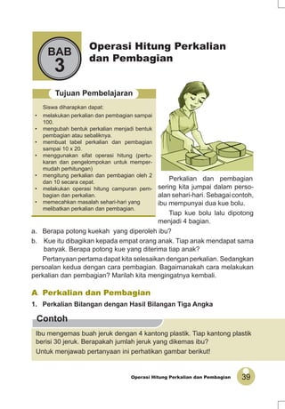 39Operasi Hitung Perkalian dan Pembagian
Operasi Hitung Perkalian
dan Pembagian
BAB
3
Tujuan Pembelajaran
Siswa diharapkan dapat:
• melakukan perkalian dan pembagian sampai
100.
• mengubah bentuk perkalian menjadi bentuk
pembagian atau sebaliknya.
• membuat tabel perkalian dan pembagian
sampai 10 x 20.
• menggunakan sifat operasi hitung (pertu-
karan dan pengelompokan untuk memper-
mudah perhitungan)
• mengitung perkalian dan pembagian oleh 2
dan 10 secara cepat.
• melakukan operasi hitung campuran pem-
bagian dan perkalian.
• memecahkan masalah sehari-hari yang
melibatkan perkalian dan pembagian.
Contoh
A. Perkalian dan Pembagian
1. Perkalian Bilangan dengan Hasil Bilangan Tiga Angka
Ibu mengemas buah jeruk dengan 4 kantong plastik. Tiap kantong plastik
berisi 30 jeruk. Berapakah jumlah jeruk yang dikemas ibu?
Untuk menjawab pertanyaan ini perhatikan gambar berikut!
Perkalian dan pembagian
sering kita jumpai dalam perso-
alan sehari-hari. Sebagai contoh,
ibu mempunyai dua kue bolu.
Tiap kue bolu lalu dipotong
menjadi 4 bagian.
a. Berapa potong kuekah yang diperoleh ibu?
b. Kue itu dibagikan kepada empat orang anak. Tiap anak mendapat sama
banyak. Berapa potong kue yang diterima tiap anak?
Pertanyaan pertama dapat kita selesaikan dengan perkalian. Sedangkan
persoalan kedua dengan cara pembagian. Bagaimanakah cara melakukan
perkalian dan pembagian? Marilah kita mengingatnya kembali.
 