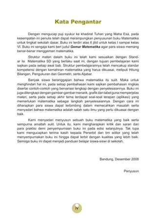 iv
Kata Pengantar
Dengan mengucap puji syukur ke khadirat Tuhan yang Maha Esa, pada
kesempatan ini penulis telah dapat merampungkan penyusunan buku Matematika
untuk tingkat sekolah dasar. Buku ini terdiri atas 6 jilid untuk kelas I sampai kelas
VI. Buku ini sengaja kami beri judul Gemar Matematika agar para siswa memang
benar-benar menggemari matematika.
Struktur materi dalam buku ini telah kami sesuaikan dengan Stand-
ar Isi Matematika SD yang berlaku saat ini, dengan tujuan pembelajaran kami
sajikan pada setiap awal bab. Struktur pembelajarannya telah mencakup standar
kompetensi dengan kemahiran matematika yang harus dikuasai, meliputi Hitung
Bilangan, Pengukuran dan Geometri, serta Aljabar.
Banyak siswa beranggapan bahwa matematika itu sulit. Maka untuk
menghindari hal ini, pada setiap pembahasan kami sajikan pembahasan ringkas
disertai contoh-contoh yang bervariasi lengkap dengan penyelesaiannya. Buku ini
juga dilengkapi dengan gambar-gambar menarik, graﬁk dan tabel guna memperjelas
materi, serta pada setiap akhir tema terdapat soal-soal terapan (aplikasi) yang
memerlukan matematika sebagai langkah penyelesaiannya. Dengan cara ini
diharapkan para siswa dapat terbimbing dalam memecahkan masalah serta
menyadari bahwa matematika adalah salah satu ilmu yang perlu dikuasai dengan
baik.
Kami menyadari menyusun sebuah buku matematika yang baik serta
sempurna amatlah sulit. Untuk itu, kami mengharapkan kritik dan saran dari
para praktisi demi penyempurnaan buku ini pada edisi selanjutnya. Tak lupa
kami mengucapkan terima kasih kepada Penerbit dan tim editor yang telah
menyempurnakan buku ini hingga dapat terbit dengan kualitas yang lebih baik.
Semoga buku ini dapat menjadi panduan belajar siswa-siswi di sekolah.
Bandung, Desember 2008
Penyusun
 