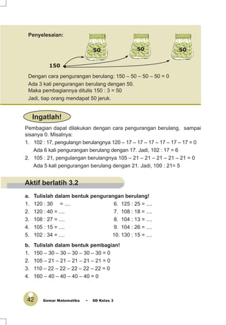 42 Gemar Matematika ~ SD Kelas 3
Dengan cara pengurangan berulang: 150 – 50 – 50 – 50 = 0
Ada 3 kali pengurangan berulang dengan 50.
Maka pembagiannya ditulis 150 : 3 = 50
Jadi, tiap orang mendapat 50 jeruk.
Penyelesaian:
Pembagian dapat dilakukan dengan cara pengurangan berulang, sampai
sisanya 0. Misalnya:
1. 102 : 17, pengulangn berulangnya 120 – 17 – 17 – 17 – 17 – 17 – 17 = 0
Ada 6 kali pengurangan berulang dengan 17. Jadi, 102 : 17 = 6
2. 105 : 21, pengulangan berulangnya 105 – 21 – 21 – 21 – 21 – 21 = 0
Ada 5 kali pengurangan berulang dengan 21. Jadi, 100 : 21= 5
a. Tulislah dalam bentuk pengurangan berulang!
1. 120 : 30 = .... 6. 125 : 25 = ....
2. 120 : 40 = .... 7. 108 : 18 = ....
3. 108 : 27 = .... 8. 104 : 13 = ....
4. 105 : 15 = .... 9. 104 : 26 = ....
5. 102 : 34 = .... 10. 130 : 15 = ....
b. Tulislah dalam bentuk pembagian!
1. 150 – 30 – 30 – 30 – 30 – 30 = 0
2. 105 – 21 – 21 – 21 – 21 – 21 = 0
3. 110 – 22 – 22 – 22 – 22 – 22 = 0
4. 160 – 40 – 40 – 40 – 40 = 0
150
Ingatlah!
50 50 50
Aktif berlatih 3.2
 