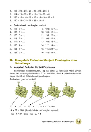 43Operasi Hitung Perkalian dan Pembagian
27 27 27 27
5. 120 – 20 – 20 – 20 – 20 – 20 – 20 = 0
6. 114 – 19 – 19 – 19 – 19 – 19 – 19 = 0
7. 126 – 18 – 18 – 18 – 18 – 18 – 18 – 18 = 0
8. 140 – 28 – 28 – 28 – 28 – 28 = 0
c. Carilah hasil pembagian berikut!
1. 125 : 5 = .... 9. 128 : 16 = ....
2. 108 : 6 = .... 10. 105 : 15 = ....
3. 105 : 5 = .... 11. 138 : 23 = ....
4. 114 : 6 = .... 12. 104 : 13 = ....
5. 111 : 3 = .... 13. 108 : 12 = ....
6. 128 : 4 = .... 14. 112 : 14 = ....
7. 105 : 7 = .... 15. 115 : 23 = ....
8. 138 : 6 = .... 16. 144 : 24 = ....
27 + 27 + 27 + 27 = 4 x 27 = 108
4 x 27 = 108, jika diubah ke pembagian menjadi:
108 : 4 = 27 atau 108 : 27 = 4
B. Mengubah Perkalian Menjadi Pembagian atau
Sebaliknya
1. Mengubah Perkalian Menjadi Pembagian
Ibu membeli 4 ikat rambutan. Tiap ikat berisi 27 rambutan. Maka jumlah
rambutan semuanya adalah 4 x 27 = 108 buah. Bentuk perkalian tersebut
dapat diubah ke dalam bentuk pembagian.
Perhatikan gambar berikut!
 