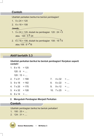 44 Gemar Matematika ~ SD Kelas 3
Contoh
Contoh
Ubahlah perkalian berikut ke bentuk pembagian! Kerjakan seperti
contoh!
1. 8 x 15 = 120
120 : 8 = ....
120 : 15 = ....
2. 7 x 21 = 168 7. 4 x 32 = ....
3. 9 x 18 = 162 8. 6 x 22 = ....
4. 7 x 25 = 175 9. 9 x 12 = ....
5. 4 x 32 = 128 10. 7 x 25 = ....
6. 8 x 14 = ....
2. Mengubah Pembagian Menjadi Perkalian
Ubahlah pembagian berikut ke bentuk perkalian!
1. 100 : 25 = ....
2. 124 : 31 = ....
Ubahlah perkalian berikut ke bentuk pembagian!
1. 5 x 24 = 120
2. 6 x 18 = 108
Jawab:
1. 5 x 24 = 120, diubah ke pembagian 120 : 24 = 5
atau 120 : 5 = 24
2. 6 x 18 = 108, diubah ke pembagian 108 : 18 = 6
atau 108 : 6 = 18
Aktif berlatih 3.3
 