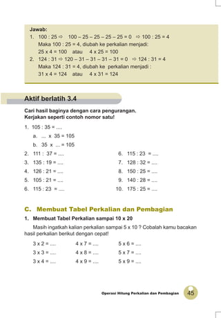 45Operasi Hitung Perkalian dan Pembagian
Cari hasil baginya dengan cara pengurangan.
Kerjakan seperti contoh nomor satu!
1. 105 : 35 = ....
a. ... x 35 = 105
b. 35 x ... = 105
2. 111 : 37 = .... 6. 115 : 23 = ....
3. 135 : 19 = .... 7. 128 : 32 = ....
4. 126 : 21 = .... 8. 150 : 25 = ....
5. 105 : 21 = .... 9. 140 : 28 = ....
6. 115 : 23 = .... 10. 175 : 25 = ....
Jawab:
1. 100 : 25 100 – 25 – 25 – 25 – 25 = 0 100 : 25 = 4
Maka 100 : 25 = 4, diubah ke perkalian menjadi:
25 x 4 = 100 atau 4 x 25 = 100
2. 124 : 31 120 – 31 – 31 – 31 – 31 = 0 124 : 31 = 4
Maka 124 : 31 = 4, diubah ke perkalian menjadi :
31 x 4 = 124 atau 4 x 31 = 124
C. Membuat Tabel Perkalian dan Pembagian
1. Membuat Tabel Perkalian sampai 10 x 20
Masih ingatkah kalian perkalian sampai 5 x 10 ? Cobalah kamu bacakan
hasil perkalian berikut dengan cepat!
3 x 2 = .... 4 x 7 = .... 5 x 6 = ....
3 x 3 = .... 4 x 8 = .... 5 x 7 = ....
3 x 4 = .... 4 x 9 = .... 5 x 9 = ....
Aktif berlatih 3.4
 