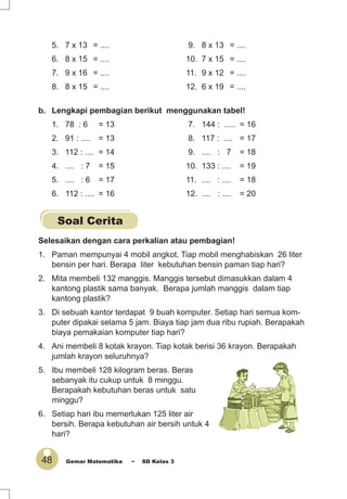 48 Gemar Matematika ~ SD Kelas 3
5. 7 x 13 = .... 9. 8 x 13 = ....
6. 8 x 15 = .... 10. 7 x 15 = ....
7. 9 x 16 = .... 11. 9 x 12 = ....
8. 8 x 15 = .... 12. 6 x 19 = ....
b. Lengkapi pembagian berikut menggunakan tabel!
1. 78 : 6 = 13 7. 144 : ..... = 16
2. 91 : .... = 13 8. 117 : .... = 17
3. 112 : .... = 14 9. .... : 7 = 18
4. .... : 7 = 15 10. 133 : .... = 19
5. .... : 6 = 17 11. .... : .... = 18
6. 112 : .... = 16 12. .... : .... = 20
Soal Cerita
Selesaikan dengan cara perkalian atau pembagian!
1. Paman mempunyai 4 mobil angkot. Tiap mobil menghabiskan 26 liter
bensin per hari. Berapa liter kebutuhan bensin paman tiap hari?
2. Mita membeli 132 manggis. Manggis tersebut dimasukkan dalam 4
kantong plastik sama banyak. Berapa jumlah manggis dalam tiap
kantong plastik?
3. Di sebuah kantor terdapat 9 buah komputer. Setiap hari semua kom-
puter dipakai selama 5 jam. Biaya tiap jam dua ribu rupiah. Berapakah
biaya pemakaian komputer tiap hari?
4. Ani membeli 8 kotak krayon. Tiap kotak berisi 36 krayon. Berapakah
jumlah krayon seluruhnya?
5. Ibu membeli 128 kilogram beras. Beras
sebanyak itu cukup untuk 8 minggu.
Berapakah kebutuhan beras untuk satu
minggu?
6. Setiap hari ibu memerlukan 125 liter air
bersih. Berapa kebutuhan air bersih untuk 4
hari?
 