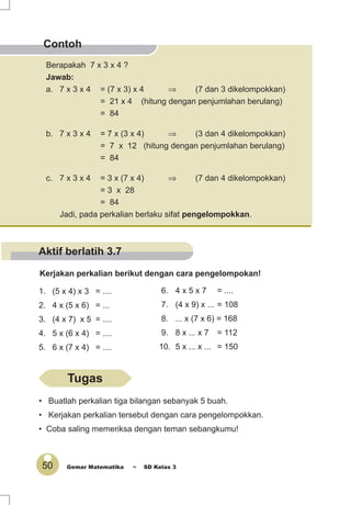 50 Gemar Matematika ~ SD Kelas 3
Contoh
Berapakah 7 x 3 x 4 ?
Jawab:
a. 7 x 3 x 4 = (7 x 3) x 4 ⇒ (7 dan 3 dikelompokkan)
= 21 x 4 (hitung dengan penjumlahan berulang)
= 84
b. 7 x 3 x 4 = 7 x (3 x 4) ⇒ (3 dan 4 dikelompokkan)
= 7 x 12 (hitung dengan penjumlahan berulang)
= 84
c. 7 x 3 x 4 = 3 x (7 x 4) ⇒ (7 dan 4 dikelompokkan)
= 3 x 28
= 84
Jadi, pada perkalian berlaku sifat pengelompokkan.
Kerjakan perkalian berikut dengan cara pengelompokan!
1. (5 x 4) x 3 = ....
2. 4 x (5 x 6) = ...
3. (4 x 7) x 5 = ....
4. 5 x (6 x 4) = ....
5. 6 x (7 x 4) = ....
6. 4 x 5 x 7 = ....
7. (4 x 9) x ... = 108
8. ... x (7 x 6) = 168
9. 8 x ... x 7 = 112
10. 5 x ... x ... = 150
• Buatlah perkalian tiga bilangan sebanyak 5 buah.
• Kerjakan perkalian tersebut dengan cara pengelompokkan.
• Coba saling memeriksa dengan teman sebangkumu!
Tugas
Aktif berlatih 3.7
 