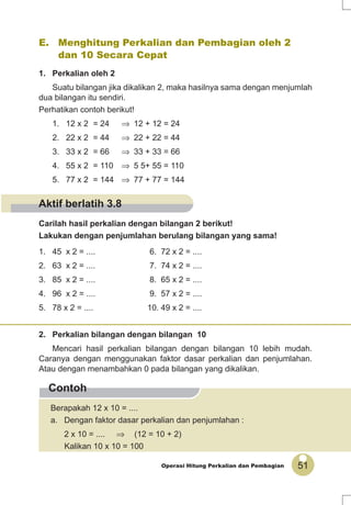 51Operasi Hitung Perkalian dan Pembagian
Contoh
E. Menghitung Perkalian dan Pembagian oleh 2
dan 10 Secara Cepat
1. Perkalian oleh 2
Suatu bilangan jika dikalikan 2, maka hasilnya sama dengan menjumlah
dua bilangan itu sendiri.
Perhatikan contoh berikut!
1. 12 x 2 = 24 ⇒ 12 + 12 = 24
2. 22 x 2 = 44 ⇒ 22 + 22 = 44
3. 33 x 2 = 66 ⇒ 33 + 33 = 66
4. 55 x 2 = 110 ⇒ 5 5+ 55 = 110
5. 77 x 2 = 144 ⇒ 77 + 77 = 144
Berapakah 12 x 10 = ....
a. Dengan faktor dasar perkalian dan penjumlahan :
2 x 10 = .... ⇒ (12 = 10 + 2)
Kalikan 10 x 10 = 100
Carilah hasil perkalian dengan bilangan 2 berikut!
Lakukan dengan penjumlahan berulang bilangan yang sama!
1. 45 x 2 = .... 6. 72 x 2 = ....
2. 63 x 2 = .... 7. 74 x 2 = ....
3. 85 x 2 = .... 8. 65 x 2 = ....
4. 96 x 2 = .... 9. 57 x 2 = ....
5. 78 x 2 = .... 10. 49 x 2 = ....
2. Perkalian bilangan dengan bilangan 10
Mencari hasil perkalian bilangan dengan bilangan 10 lebih mudah.
Caranya dengan menggunakan faktor dasar perkalian dan penjumlahan.
Atau dengan menambahkan 0 pada bilangan yang dikalikan.
Aktif berlatih 3.8
 