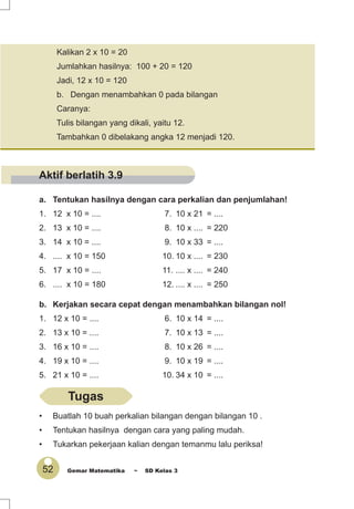 52 Gemar Matematika ~ SD Kelas 3
a. Tentukan hasilnya dengan cara perkalian dan penjumlahan!
1. 12 x 10 = .... 7. 10 x 21 = ....
2. 13 x 10 = .... 8. 10 x .... = 220
3. 14 x 10 = .... 9. 10 x 33 = ....
4. .... x 10 = 150 10. 10 x .... = 230
5. 17 x 10 = .... 11. .... x .... = 240
6. .... x 10 = 180 12. .... x .... = 250
b. Kerjakan secara cepat dengan menambahkan bilangan nol!
1. 12 x 10 = .... 6. 10 x 14 = ....
2. 13 x 10 = .... 7. 10 x 13 = ....
3. 16 x 10 = .... 8. 10 x 26 = ....
4. 19 x 10 = .... 9. 10 x 19 = ....
5. 21 x 10 = .... 10. 34 x 10 = ....
Kalikan 2 x 10 = 20
Jumlahkan hasilnya: 100 + 20 = 120
Jadi, 12 x 10 = 120
b. Dengan menambahkan 0 pada bilangan
Caranya:
Tulis bilangan yang dikali, yaitu 12.
Tambahkan 0 dibelakang angka 12 menjadi 120.
• Buatlah 10 buah perkalian bilangan dengan bilangan 10 .
• Tentukan hasilnya dengan cara yang paling mudah.
• Tukarkan pekerjaan kalian dengan temanmu lalu periksa!
Tugas
Aktif berlatih 3.9
 