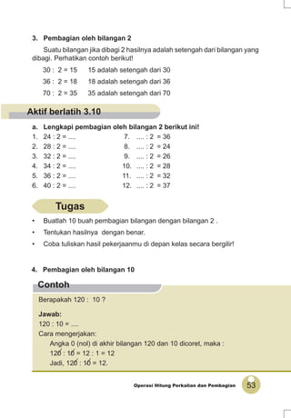 53Operasi Hitung Perkalian dan Pembagian
Contoh
30 : 2 = 15 15 adalah setengah dari 30
36 : 2 = 18 18 adalah setengah dari 36
70 : 2 = 35 35 adalah setengah dari 70
a. Lengkapi pembagian oleh bilangan 2 berikut ini!
1. 24 : 2 = .... 7. .... : 2 = 36
2. 28 : 2 = .... 8. .... : 2 = 24
3. 32 : 2 = .... 9. .... : 2 = 26
4. 34 : 2 = .... 10. .... : 2 = 28
5. 36 : 2 = .... 11. .... : 2 = 32
6. 40 : 2 = .... 12. .... : 2 = 37
3. Pembagian oleh bilangan 2
Suatu bilangan jika dibagi 2 hasilnya adalah setengah dari bilangan yang
dibagi. Perhatikan contoh berikut!
4. Pembagian oleh bilangan 10
Berapakah 120 : 10 ?
Jawab:
120 : 10 = ....
Cara mengerjakan:
Angka 0 (nol) di akhir bilangan 120 dan 10 dicoret, maka :
120 : 10 = 12 : 1 = 12
Jadi, 120 : 10 = 12.
Tugas
• Buatlah 10 buah pembagian bilangan dengan bilangan 2 .
• Tentukan hasilnya dengan benar.
• Coba tuliskan hasil pekerjaanmu di depan kelas secara bergilir!
Aktif berlatih 3.10
 