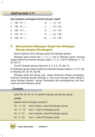 54 Gemar Matematika ~ SD Kelas 3
Contoh
Ayo kerjakan pembagian berikut dengan cepat!
1. 130 : 10 = .... 6. .... : 10 = 21
2. 140 : 10 = .... 7. .... : 10 = 23
3. 160 : 10 = .... 8. .... : 10 = 24
4. 170 : 10 = .... 9. .... : 10 = 25
5. 180 : 10 = .... 10. .... : 10 = 26
F. Menentukan Bilangan Ganjil dan Bilangan
Genap dengan Pembagian
Masih ingatkah kamu bilangan ganjil dan bilangan genap?
Bilangan ganjil antara lain 1, 3, 5, 7, dan 9. Bilangan ganjil memang
angka terakhirnya ditandai dengan angka 1, 3, 5, 7, dan 9. Misalnya 11, 13,
25, 29, 47.
Contoh bilangan genap antara lain 2, 4, 6, 8, 10, dan 12.
Ciri bilangan genap angka terakhirnya ditandai dengan angka 0, 2, 4, 6, dan
8. Misalnya 20, 32, 44, dan 68
Bilangan ganjil dan genap juga dapat ditentukan dengan pembagian.
Caranya membagi dengan bilangan 2. Jika suatu bilangan habis dibagi 2,
maka bilangan tersebut genap. Sedangkan jika pembagiannya ada sisa,
maka termasuk bilangan ganjil.
Ujilah 58, 39, 94, 35, 35 apakah bilangan genap atau ganjil!
Jawab:
Bagilah semua bilangan dengan 2
58 : 2 = 29 sisa 0 (habis), maka 58 bilangan genap
39 : 2 = 19 sisa 1, maka 39 bilangan ganjil
94 : 2 = 47 sisa 0 (habis), maka 94 bilangan genap
59 : 2 = 29 sisa 1, maka 59 bilangan ganjil
Aktif berlatih 3.11
 