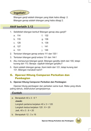55Operasi Hitung Perkalian dan Pembagian
Contoh
Bilangan ganjil adalah bilangan yang tidak habis dibagi 2.
Bilangan genap adalah bilangan yang habis dibagi 2.
1. Selidikilah bilangan berikut! Bilangan genap atau ganjil?
a. 114 f. 132
b. 119 g. 136
c. 126 h. 139
d. 127 i. 141
e. 131 j. 146
2. Tentukan bilangan genap antara 111 dan 120 !
3. Tentukan bilangan ganjil antara 131 dan 144 !
4. Aku mempunyai bilangan ganjil. Bilangan ganjilku lebih dari 100, tetapi
kurang dari 113. Berapa sajakah bilangan ganjilku?
5. Kami adalah bilangan genap. Kami lebih dari 121, tetapi kurang dari
131. Bilangan manakah kami?
Ingatlah!
G. Operasi Hitung Campuran Perkalian dan
Pembagian
1. Operasi Hitung Campuran Perkalian dan Pembagian
Operasi hitung pembagian dan perkalian sama kuat. Maka yang ditulis
paling dahulu, didahulukan pengerjaannya.
a. Berapakah 40 x 3 : 6 ?
Jawab:
Langkah pertama kerjakan 40 x 3 = 120
Langkah kedua kerjakan 120 : 6 = 20
Jadi, 40 x 3 : 6 = 20
b. Berapakah 12 : 3 x 16
Aktif berlatih 3.12
 