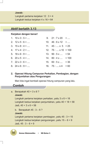 56 Gemar Matematika ~ SD Kelas 3
Jawab:
Langkah pertama kerjakan 12 : 3 = 4
Langkah kedua kerjakan 4 x 16 = 64
Kerjakan dengan benar!
1. 10 x 3 : 5 = .... 9. 21 : 7 x 20 = ....
2. 12 x 5 : 6 = .... 10. 46 : 6 x 12 = ....
3. 15 x 8 : 4 = .... 11. 45 : .... x 5 = 25
4. 17 x 4 : 2 = .... 12. 75 : .... x 10 = 100
5. 18 x 6 : 9 = .... 13. 90 : 5 x .... = 54
6. 20 x 5 : 4 = .... 14. 80 : 4 x .... = 100
7. 22 x 3 : 6 = .... 15. 60 : 5 x .... = 36
8. 24 x 6 : 9 = .... 16. 75 : .... x 4 = 60
Contoh
a. Berapakah 40 + 3 x 6 ?
Jawab:
Langkah pertama kerjakan perkalian, yaitu 3 x 6 = 18
Langkah kedua kerjakan penjumlahan, yaitu 40 + 18 = 58
Jadi, 40 + 3 x 6 = 58
b. Berapakah 45 : 3 – 6 ?
Jawab:
Langkah pertama kerjakan pembagian, yaitu 45 : 3 = 15
Langkah kedua kerjakan pengurangan, yaitu 15 – 6 = 9
Jadi, 45 : 3 – 6 = 9
2. Operasi Hitung Campuran Perkalian, Pembagian, dengan
Penjumlahan atau Pengurangan
Mari kita ingat kembali operasi hitung campuran yang lalu.
Aktif berlatih 3.13
 