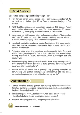 58 Gemar Matematika ~ SD Kelas 3
Soal Cerita
Selesaikan dengan operasi hitung yang benar!
1. Pak Karman panen jagung empat kali. Hasil tiap panen sebanyak 42
kg. Hasil panen itu lalu dijual 26 kg. Berapa kilogram sisa jagung Pak
Karman?
2. KUD Sejahtera mempunyai persediaan pupuk ure 120 karung. Pupuk
tersebut akan disalurkan ke-4 desa. Tiap desa mendapat 25 karung.
Berapa karung pupuk yang masih tersisa di KUD Sejahtera?
3. Lima orang pendaki gunung akan melakukan pendakian. Tiap pendaki
membawa 25 meter tambang. Jika tambang seorang pendaki dibuang
5 meter, berapa panjang keseluruhan tambang mereka?
4. Lima buah truk trailer membawa muatan. Berat sebuah truk tanpa muatan
5 ton. Jika tiap truk membawa 2 ton muatan, berapa berat kelima truk itu
beserta muatannya?
5. Beberapa siswa kelas tiga mendapat sumbangan alat tulis. Sebanyak
9 anak masing-masing menerima 15 buah. Sedangkan 7 anak masing-
masing menerima 12 buah. Berapakah jumlah sumbangan alat tulis
seluruhnya?
6. Jumlah murid yang mendapat hadiah lomba ada 6 orang. Masing-masing
murid menerima 9 buku tulis dan 3 buku gambar. Berapakah jumlah
buku yang diterima seluruhnya?
7. Sebuah kereta api terdiri atas 5 gerbong. Tiap gerbong membawa 55
penumpang. Jika jumlah penumpang perempuannya ada 125 orang,
berapa jumlah penumpang laki-laki dalam kereta api itu?
Aktif mandiri
1. Carilah informasi tentang jumlah penumpang maksimal sebuah bus.
Tentukan jumlah penumpang yang diangkut bus di sebuah terminal jika
tiap hari diberangkatkan 25 bus!
2. Tanyakan kepada ibumu, berapa kebutuhan beras dalam sehari!
Hitunglah kebutuhan beras keluargamu dalam sebulan!
3. Kerjakan hasil pengamatanmu dengan operasi perkalian!
 