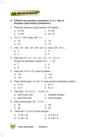 60 Gemar Matematika ~ SD Kelas 3
A. Pilihlah satu jawaban yang benar a, b, c, atau d.
Kerjakan pada lembar jawabanmu!
1. Perkalian bilangan yang hasilnya 125 adalah ....
a. 4 x 25 c. 5 x 25
b. 3 x 30 d. 6 x 15
2. 15 x 7 = 105, maka 105 : 7 = ....
a. 12 c. 14
b. 13 d. 15
3. 100 – 20 – 20 – 20 – 20 – 20 = 0, maka 100 : 20 = ....
a. 3 c. 5
b. 4 d. 7
4. Hasil dari 72 –12 – 12 – 12 – 12 – 12 – 12 = 0.
Diubah ke perkalian menjadi 12 x ... = 72
a. 7 c. 4
b. 8 d. 6
5. Hasil dari 19 x 6 = B, maka B adalah ....
a. 113 c. 115
b. 114 d. 116
6. Pada perhitungan 3 x (8 x 7) yang pertama dikerjakan adalah ....
a. 3 x 8 c. 8 x 7
b. 3 x 7 d. 8 x 3
7. Hasil dari (5 x 4) x 7 ... 5 x (4 x 7).
a. lebih besar dari c. berbeda dengan
b. lebih kecil dari d. sama dengan
8. Hasil perhitungan 55 – 7 x 5 = ....
a. 18 c. 28
b. 20 d. 32
9. Hasil dari 7 x (8 x 2) sama dengan ....
a. 7 x (8 + 2) c. (7 x 8) x 2
b. 7 x (8 – 2) d. (7 x 8) + 2
Uji Kemampuan
 