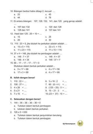 61Uji Kemampuan
10. Bilangan berikut habis dibagi 2, kecuali ....
a. 22 c. 45
b. 44 d. 76
11. Di antara bilangan: 107, 128, 132, 141, dan 120 yang genap adalah
....
a. 107 dan 132 c. 120 dan 128
b. 128 dan 141 d. 107 dan 141
12. Hasil dari 125 : 25 + 15 = ....
a. 15 c. 25
b. 20 d. 30
13. 115 : 23 = 5, jika diubah ke perkalian adalah adalah ....
a. 15 x 5 = 115 c. 23 x 5 = 115
b. 11 x 23 = 115 d. 11 x 15 = 115
14. 37 x 4 = 148, jika diubah ke pembagian adalah ....
a. 148 : 7 = 37 c. 148 : 4 = 37
b. 148 : 4 = 34 d. 148 : 37 = 7
15. 68 – 17 – 17 – 17 – 17 = 0
Dtuliskan dalam bentuk perkalian adalah ..
a. 5 x 17 = 68 c. 4 x 17 = 58
b. 17 x 3 = 68 d. 4 x 17 = 68
B. Isilah dengan benar!
1. 110 : 22 = .... 6. 3 x 16 : 2 = ....
2. 108 : 27 = .... 7. 60 : (6 + 4 ) = ....
3. 4 x 28 = .... 8. (125 – 25) : 5 = ....
4. 5 x 21 = .... 9. 15 – 21 : 3 = ....
5. 7 x 15 = .... 10.(23 + 37) : 10 = ....
C. Selesaikan dengan benar!
1. 144 – 36 – 36 – 36 – 36 = 0
a. Tuliskan dalam bentuk pembagian.
b. tuliskan dalam bentuk perkalian.
2. 126 x 5 = 630
a. Tuliskan dalam bentuk penjumlahan berulang.
b. Tuliskan dalam bentuk pembagian.
 