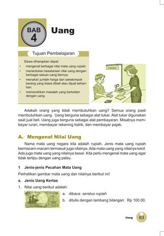 63Uang
UangBAB
4
Tujuan Pembelajaran
Siswa diharapkan dapat:
• mengenal berbagai nilai mata uang rupiah.
• menentukan kesetaraan nilai uang dengan
berbagai satuan uang lainnya.
• menaksir jumlah harga dari sekelompok
barang yang biasa dibeli atau dijual sehari-
hari.
• memecahkan masalah yang berkaitan
dengan uang.
Adakah orang yang tidak membutuhkan uang? Semua orang pasti
membutuhkan uang. Uang berguna sebagai alat tukar. Alat tukar digunakan
saat jual beli. Uang juga berguna sebagai alat pembayaran. Misalnya mem-
bayar iuran, membayar rekening listrik, dan membayar pajak.
A. Mengenal Nilai Uang
Nama mata uang negara kita adalah rupiah. Jenis mata uang rupiah
bermacam-macam termasuk juga nilainya. Ada mata uang yang nilainya kecil.
Ada juga mata uang yang nilainya besar. Kita perlu mengenal mata uang agar
tidak tertipu dengan uang palsu.
1 Jenis-jenis Pecahan Mata Uang
Perhatikan gambar mata uang dan nilainya berikut ini!
a. Jenis Uang Kertas
1. Nilai uang berikut adalah:
a. dibaca: seratus rupiah
b. ditulis dengan lambang bilangan: Rp 100,00.
 