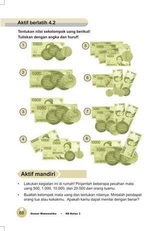 68 Gemar Matematika ~ SD Kelas 3
Tentukan nilai sekelompok uang berikut!
Tuliskan dengan angka dan huruf!
4
2
3
1
8
7
6
5
• Lakukan kegiatan ini di rumah! Pinjamlah beberapa pecahan mata
uang 500, 1.000, 10.000, dan 20.000 dari orang tuamu.
• Buatlah kelompok mata uang dan tentukan nilainya. Mintalah pendapat
orang tua atau kakakmu. Apakah kamu dapat menilai dengan benar?
Aktif mandiri
Aktif berlatih 4.2
 