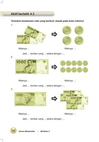 70 Gemar Matematika ~ SD Kelas 3
Tentukan kesetaraan nilai uang berikut! Jawab pada buku tulismu!
1.
Nilainya ... Nilainya ....
Jadi, ... lembar uang ... setara dengan ....
2.
Nilainya ... Nilainya ....
Jadi, ... lembar uang ... setara dengan ....
3.
Nilainya ... Nilainya ....
Jadi, ... lembar uang ... setara dengan ....
Aktif berlatih 4.3
 