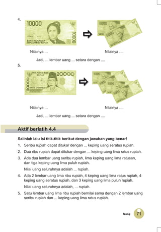 71Uang
4.
Nilainya ... Nilainya ....
Jadi, ... lembar uang ... setara dengan ....
5.
Nilainya ... Nilainya ....
Jadi, ... lembar uang ... setara dengan ....
Salinlah lalu isi titik-titik berikut dengan jawaban yang benar!
1. Seribu rupiah dapat ditukar dengan ... keping uang seratus rupiah.
2. Dua ribu rupiah dapat ditukar dengan ... keping uang lima ratus rupiah.
3. Ada dua lembar uang seribu rupiah, lima keping uang lima ratusan,
dan tiga keping uang lima puluh rupiah.
Nilai uang seluruhnya adalah ... rupiah.
4. Ada 2 lembar uang lima ribu rupiah, 4 keping uang lima ratus rupiah, 4
keping uang seratus rupiah, dan 3 keping uang lima puluh rupiah.
Nilai uang seluruhnya adalah, ... rupiah.
5. Satu lembar uang lima ribu rupiah bernilai sama dengan 2 lembar uang
seribu rupiah dan ... keping uang lima ratus rupiah.
Aktif berlatih 4.4
 