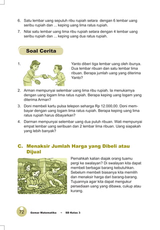 72 Gemar Matematika ~ SD Kelas 3
1. Yanto diberi tiga lembar uang oleh ibunya.
Dua lembar ribuan dan satu lembar lima
ribuan. Berapa jumlah uang yang diterima
Yanto?
2. Arman mempunyai selembar uang lima ribu rupiah. Ia menukarnya
dengan uang logam lima ratus rupiah. Berapa keping uang logam yang
diterima Arman?
3. Doni membeli kartu pulsa telepon seharga Rp 12.000,00. Doni mem-
bayar dengan uang logam lima ratus rupiah. Berapa keping uang lima
ratus rupiah harus dibayarkan?
4. Darman mempunyai selembar uang dua puluh ribuan. Wati mempunyai
empat lembar uang seribuan dan 2 lembar lima ribuan. Uang siapakah
yang lebih banyak?
C. Menaksir Jumlah Harga yang Dibeli atau
Dijual
Pernahkah kalian diajak orang tuamu
pergi ke swalayan? Di swalayan kita dapat
membeli berbagai barang kebutuhkan.
Sebelum membeli biasanya kita memilih
dan menaksir harga dari barang-barang.
Tujuannya agar kita dapat mengukur
persediaan uang yang dibawa, cukup atau
kurang.
6. Satu lembar uang sepuluh ribu rupiah setara dengan 6 lembar uang
seribu rupiah dan ... keping uang lima ratus rupiah.
7. Nilai satu lembar uang lima ribu rupiah setara dengan 4 lembar uang
seribu rupiah dan ... keping uang dua ratus rupiah.
Soal Cerita
 
