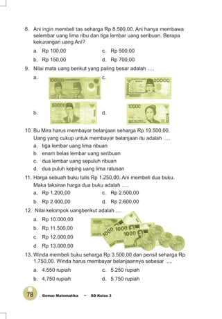 78 Gemar Matematika ~ SD Kelas 3
8. Ani ingin membeli tas seharga Rp 8.500,00. Ani hanya membawa
selembar uang lima ribu dan tiga lembar uang seribuan. Berapa
kekurangan uang Ani?
a. Rp 100,00 c. Rp 500,00
b. Rp 150,00 d. Rp 700,00
9. Nilai mata uang berikut yang paling besar adalah ….
a. c.
b. d.
10. Bu Mira harus membayar belanjaan seharga Rp 19.500,00.
Uang yang cukup untuk membayar belanjaan itu adalah ….
a. tiga lembar uang lima ribuan
b. enam belas lembar uang seribuan
c. dua lembar uang sepuluh ribuan
d. dua puluh keping uang lima ratusan
11. Harga sebuah buku tulis Rp 1.250,00. Ani membeli dua buku.
Maka taksiran harga dua buku adalah ….
a. Rp 1.200,00 c. Rp 2.500,00
b. Rp 2.000,00 d. Rp 2.600,00
12. Nilai kelompok uangberikut adalah ....
a. Rp 10.000,00
b. Rp 11.500,00
c. Rp 12.000,00
d. Rp 13.000,00
13. Winda membeli buku seharga Rp 3.500,00 dan pensil seharga Rp
1.750,00. Winda harus membayar belanjaannya sebesar ....
a. 4.550 rupiah c. 5.250 rupiah
b. 4.750 rupiah d. 5.750 rupiah
 