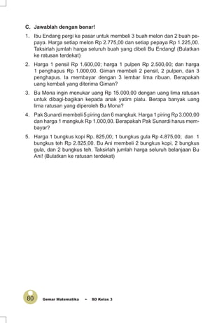 80 Gemar Matematika ~ SD Kelas 3
C. Jawablah dengan benar!
1. Ibu Endang pergi ke pasar untuk membeli 3 buah melon dan 2 buah pe-
paya. Harga setiap melon Rp 2.775,00 dan setiap pepaya Rp 1.225,00.
Taksirlah jumlah harga seluruh buah yang dibeli Bu Endang! (Bulatkan
ke ratusan terdekat)
2. Harga 1 pensil Rp 1.600,00; harga 1 pulpen Rp 2.500,00; dan harga
1 penghapus Rp 1.000,00. Giman membeli 2 pensil, 2 pulpen, dan 3
penghapus. Ia membayar dengan 3 lembar lima ribuan. Berapakah
uang kembali yang diterima Giman?
3. Bu Mona ingin menukar uang Rp 15.000,00 dengan uang lima ratusan
untuk dibagi-bagikan kepada anak yatim piatu. Berapa banyak uang
lima ratusan yang diperoleh Bu Mona?
4. Pak Sunardi membeli 5 piring dan 6 mangkuk. Harga 1 piring Rp 3.000,00
dan harga 1 mangkuk Rp 1.000,00. Berapakah Pak Sunardi harus mem-
bayar?
5. Harga 1 bungkus kopi Rp. 825,00; 1 bungkus gula Rp 4.875,00; dan 1
bungkus teh Rp 2.825,00. Bu Ani membeli 2 bungkus kopi, 2 bungkus
gula, dan 2 bungkus teh. Taksirlah jumlah harga seluruh belanjaan Bu
Ani! (Bulatkan ke ratusan terdekat)
 