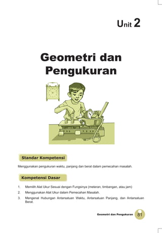 81Geometri dan Pengukuran
Menggunakan pengukuran waktu, panjang dan berat dalam pemecahan masalah.
Geometri dan
Pengukuran
1. Memilih Alat Ukur Sesuai dengan Fungsinya (meteran, timbangan, atau jam)
2. Menggunakan Alat Ukur dalam Pemecahan Masalah.
3. Mengenal Hubungan Antarsatuan Waktu, Antarsatuan Panjang, dan Antarsatuan
Berat.
Standar Kompetensi
Kompetensi Dasar
Unit 2
 