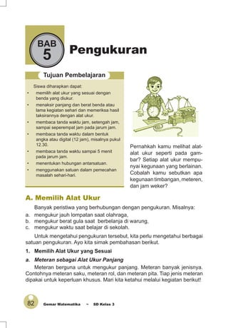 82 Gemar Matematika ~ SD Kelas 3
Pengukuran
BAB
5
Tujuan Pembelajaran
Siswa diharapkan dapat:
• memilih alat ukur yang sesuai dengan
benda yang diukur.
• menaksir panjang dan berat benda atau
lama kegiatan sehari dan memeriksa hasil
taksirannya dengan alat ukur.
• membaca tanda waktu jam, setengah jam,
sampai seperempat jam pada jarum jam.
• membaca tanda waktu dalam bentuk
angka atau digital (12 jam), misalnya pukul
12.30.
• membaca tanda waktu sampai 5 menit
pada jarum jam.
• menentukan hubungan antarsatuan.
• menggunakan satuan dalam pemecahan
masalah sehari-hari.
Pernahkah kamu melihat alat-
alat ukur seperti pada gam-
bar? Setiap alat ukur mempu-
nyai kegunaan yang berlainan.
Cobalah kamu sebutkan apa
kegunaan timbangan, meteren,
dan jam weker?
A. Memilih Alat Ukur
Banyak peristiwa yang berhubungan dengan pengukuran. Misalnya:
a. mengukur jauh lompatan saat olahraga,
b. mengukur berat gula saat berbelanja di warung,
c. mengukur waktu saat belajar di sekolah.
Untuk mengetahui pengukuran tersebut, kita perlu mengetahui berbagai
satuan pengukuran. Ayo kita simak pembahasan berikut.
1. Memilih Alat Ukur yang Sesuai
a. Meteran sebagai Alat Ukur Panjang
Meteran berguna untuk mengukur panjang. Meteran banyak jenisnya.
Contohnya meteran saku, meteran rol, dan meteran pita. Tiap jenis meteran
dipakai untuk keperluan khusus. Mari kita ketahui melalui kegiatan berikut!
 