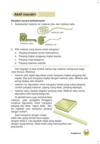 83Pengukuran
Dari kegiatan di atas terlihat, bahwa tiap meteran mempunyai kegu-
naan khusus. Misalnya:
• meteran pita, dapat digunakan untuk mengukur lingkar pinggang dan
kepala. Kita sulit mengukur lingkar dengan meteran saku. Meteran pita
sering dipakai oleh penjahit.
• meteran rol, digunakan untuk mengukur benda yang cukup panjang.
Contoh panjang halaman, pajang ruang kelas, panjang lapangan.
• meteran saku, dipakai megukur panjang meja. Meteran saku sering
digunakan oleh tukang bangunan.
Di sekolah kamu juga membutuhkan
meteran, yaitu penggaris. Penggaris
misalnya digunakan untuk mengukur
panjang dan lebar bagun datar. Ma-
sih ingatkah cara mengukur panjang
dengan mistar?
Saat mengukur dengan mistar,
salah satu ujung benda harus sejajar
dengan skala 0. Lalu bacakah skala yang sejajar
dengan ujung lainnya. Skala itulah yang menunjukkan pan-
jang benda.
Kerjakan secara berkelompok!
1. Sediakanlah meteran rol, meteran pita, dan meteran saku.
2. Pilih meteran yang sesuai untuk mengukur:
a. Panjang lompatan teman kelompokmu.
b. Panjang lingkar pinggang, lingkar kepala.
c. Panjang meja belajarmu.
d. Panjang halaman sekolah.
Aktif mandiri
meteran kain
meteran rol
meteran saku
 