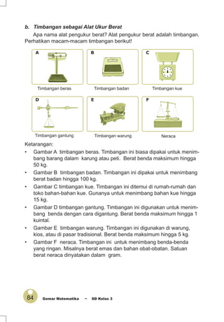 84 Gemar Matematika ~ SD Kelas 3
Ketarangan:
• Gambar A timbangan beras. Timbangan ini biasa dipakai untuk menim-
bang barang dalam karung atau peti. Berat benda maksimum hingga
50 kg.
• Gambar B timbangan badan. Timbangan ini dipakai untuk menimbang
berat badan hingga 100 kg.
• Gambar C timbangan kue. Timbangan ini ditemui di rumah-rumah dan
toko bahan-bahan kue. Gunanya untuk menimbang bahan kue hingga
15 kg.
• Gambar D timbangan gantung. Timbangan ini digunakan untuk menim-
bang benda dengan cara digantung. Berat benda maksimum hingga 1
kuintal.
• Gambar E timbangan warung. Timbangan ini digunakan di warung,
kios, atau di pasar tradisional. Berat benda maksimum hingga 5 kg.
• Gambar F neraca. Timbangan ini untuk menimbang benda-benda
yang ringan. Misalnya berat emas dan bahan obat-obatan. Satuan
berat neraca dinyatakan dalam gram.
D E F
A B C
b. Timbangan sebagai Alat Ukur Berat
Apa nama alat pengukur berat? Alat pengukur berat adalah timbangan.
Perhatikan macam-macam timbangan berikut!
Timbangan beras
Timbangan warungTimbangan gantung
Timbangan kueTimbangan badan
Neraca
 