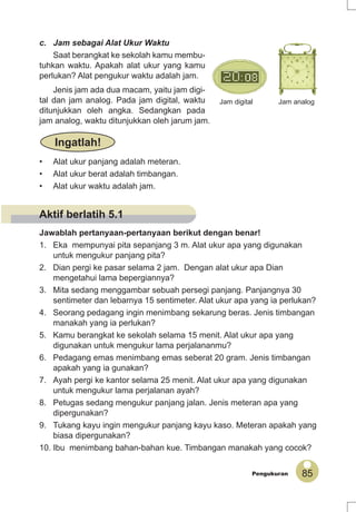 85Pengukuran
• Alat ukur panjang adalah meteran.
• Alat ukur berat adalah timbangan.
• Alat ukur waktu adalah jam.
Ingatlah!
c. Jam sebagai Alat Ukur Waktu
Saat berangkat ke sekolah kamu membu-
tuhkan waktu. Apakah alat ukur yang kamu
perlukan? Alat pengukur waktu adalah jam.
Jenis jam ada dua macam, yaitu jam digi-
tal dan jam analog. Pada jam digital, waktu
ditunjukkan oleh angka. Sedangkan pada
jam analog, waktu ditunjukkan oleh jarum jam.
Jam digital Jam analog
Jawablah pertanyaan-pertanyaan berikut dengan benar!
1. Eka mempunyai pita sepanjang 3 m. Alat ukur apa yang digunakan
untuk mengukur panjang pita?
2. Dian pergi ke pasar selama 2 jam. Dengan alat ukur apa Dian
mengetahui lama bepergiannya?
3. Mita sedang menggambar sebuah persegi panjang. Panjangnya 30
sentimeter dan lebarnya 15 sentimeter. Alat ukur apa yang ia perlukan?
4. Seorang pedagang ingin menimbang sekarung beras. Jenis timbangan
manakah yang ia perlukan?
5. Kamu berangkat ke sekolah selama 15 menit. Alat ukur apa yang
digunakan untuk mengukur lama perjalananmu?
6. Pedagang emas menimbang emas seberat 20 gram. Jenis timbangan
apakah yang ia gunakan?
7. Ayah pergi ke kantor selama 25 menit. Alat ukur apa yang digunakan
untuk mengukur lama perjalanan ayah?
8. Petugas sedang mengukur panjang jalan. Jenis meteran apa yang
dipergunakan?
9. Tukang kayu ingin mengukur panjang kayu kaso. Meteran apakah yang
biasa dipergunakan?
10. Ibu menimbang bahan-bahan kue. Timbangan manakah yang cocok?
Aktif berlatih 5.1
 