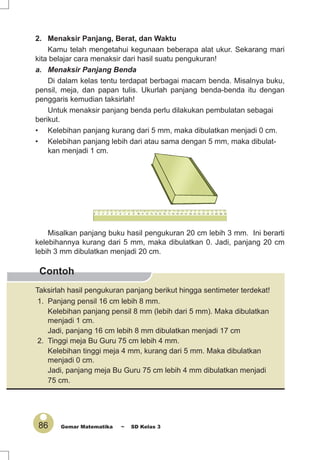 86 Gemar Matematika ~ SD Kelas 3
Contoh
2. Menaksir Panjang, Berat, dan Waktu
Kamu telah mengetahui kegunaan beberapa alat ukur. Sekarang mari
kita belajar cara menaksir dari hasil suatu pengukuran!
a. Menaksir Panjang Benda
Di dalam kelas tentu terdapat berbagai macam benda. Misalnya buku,
pensil, meja, dan papan tulis. Ukurlah panjang benda-benda itu dengan
penggaris kemudian taksirlah!
Untuk menaksir panjang benda perlu dilakukan pembulatan sebagai
berikut.
• Kelebihan panjang kurang dari 5 mm, maka dibulatkan menjadi 0 cm.
• Kelebihan panjang lebih dari atau sama dengan 5 mm, maka dibulat-
kan menjadi 1 cm.
Misalkan panjang buku hasil pengukuran 20 cm lebih 3 mm. Ini berarti
kelebihannya kurang dari 5 mm, maka dibulatkan 0. Jadi, panjang 20 cm
lebih 3 mm dibulatkan menjadi 20 cm.
Taksirlah hasil pengukuran panjang berikut hingga sentimeter terdekat!
1. Panjang pensil 16 cm lebih 8 mm.
Kelebihan panjang pensil 8 mm (lebih dari 5 mm). Maka dibulatkan
menjadi 1 cm.
Jadi, panjang 16 cm lebih 8 mm dibulatkan menjadi 17 cm
2. Tinggi meja Bu Guru 75 cm lebih 4 mm.
Kelebihan tinggi meja 4 mm, kurang dari 5 mm. Maka dibulatkan
menjadi 0 cm.
Jadi, panjang meja Bu Guru 75 cm lebih 4 mm dibulatkan menjadi
75 cm.
 