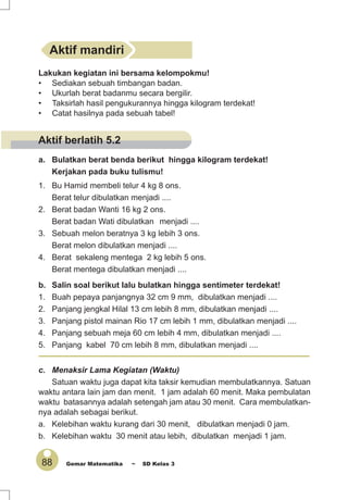 88 Gemar Matematika ~ SD Kelas 3
a. Bulatkan berat benda berikut hingga kilogram terdekat!
Kerjakan pada buku tulismu!
1. Bu Hamid membeli telur 4 kg 8 ons.
Berat telur dibulatkan menjadi ....
2. Berat badan Wanti 16 kg 2 ons.
Berat badan Wati dibulatkan menjadi ....
3. Sebuah melon beratnya 3 kg lebih 3 ons.
Berat melon dibulatkan menjadi ....
4. Berat sekaleng mentega 2 kg lebih 5 ons.
Berat mentega dibulatkan menjadi ....
b. Salin soal berikut lalu bulatkan hingga sentimeter terdekat!
1. Buah pepaya panjangnya 32 cm 9 mm, dibulatkan menjadi ....
2. Panjang jengkal Hilal 13 cm lebih 8 mm, dibulatkan menjadi ....
3. Panjang pistol mainan Rio 17 cm lebih 1 mm, dibulatkan menjadi ....
4. Panjang sebuah meja 60 cm lebih 4 mm, dibulatkan menjadi ....
5. Panjang kabel 70 cm lebih 8 mm, dibulatkan menjadi ....
c. Menaksir Lama Kegiatan (Waktu)
Satuan waktu juga dapat kita taksir kemudian membulatkannya. Satuan
waktu antara lain jam dan menit. 1 jam adalah 60 menit. Maka pembulatan
waktu batasannya adalah setengah jam atau 30 menit. Cara membulatkan-
nya adalah sebagai berikut.
a. Kelebihan waktu kurang dari 30 menit, dibulatkan menjadi 0 jam.
b. Kelebihan waktu 30 menit atau lebih, dibulatkan menjadi 1 jam.
Aktif mandiri
Lakukan kegiatan ini bersama kelompokmu!
• Sediakan sebuah timbangan badan.
• Ukurlah berat badanmu secara bergilir.
• Taksirlah hasil pengukurannya hingga kilogram terdekat!
• Catat hasilnya pada sebuah tabel!
Aktif berlatih 5.2
 