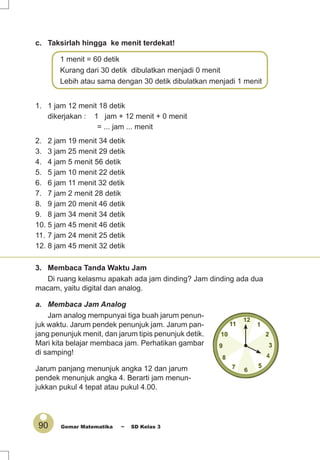 90 Gemar Matematika ~ SD Kelas 3
c. Taksirlah hingga ke menit terdekat!
1 menit = 60 detik
Kurang dari 30 detik dibulatkan menjadi 0 menit
Lebih atau sama dengan 30 detik dibulatkan menjadi 1 menit
1. 1 jam 12 menit 18 detik
dikerjakan : 1 jam + 12 menit + 0 menit
= ... jam ... menit
2. 2 jam 19 menit 34 detik
3. 3 jam 25 menit 29 detik
4. 4 jam 5 menit 56 detik
5. 5 jam 10 menit 22 detik
6. 6 jam 11 menit 32 detik
7. 7 jam 2 menit 28 detik
8. 9 jam 20 menit 46 detik
9. 8 jam 34 menit 34 detik
10. 5 jam 45 menit 46 detik
11. 7 jam 24 menit 25 detik
12. 8 jam 45 menit 32 detik
3. Membaca Tanda Waktu Jam
Di ruang kelasmu apakah ada jam dinding? Jam dinding ada dua
macam, yaitu digital dan analog.
a. Membaca Jam Analog
Jam analog mempunyai tiga buah jarum penun-
juk waktu. Jarum pendek penunjuk jam. Jarum pan-
jang penunjuk menit, dan jarum tipis penunjuk detik.
Mari kita belajar membaca jam. Perhatikan gambar
di samping!
Jarum panjang menunjuk angka 12 dan jarum
pendek menunjuk angka 4. Berarti jam menun-
jukkan pukul 4 tepat atau pukul 4.00.
 