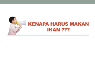 KENAPA HARUS MAKAN
IKAN ???
 