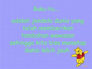 Buku itu...
adalah jendela dunia yang
telah memberikan
tambahan wawasan
sehingga kita bisa menatap
dunia lebih jauh.
 