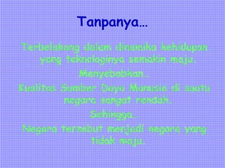 Tanpanya…
Terbelakang dalam dinamika kehidupan
yang teknologinya semakin maju.
Menyebabkan…
Kualitas Sumber Daya Manusia di suatu
negara sangat rendah.
Sehingga…
Negara tersebut menjadi negara yang
tidak maju.
 