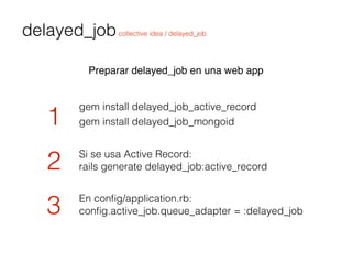 delayed_jobcollective idea / delayed_job
Preparar delayed_job en una web app
gem install delayed_job_active_record
1
2
3
S...