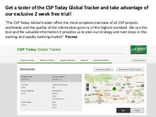 Get a taster of the CSP Today Global Tracker and take advantage of
our exclusive 2 week free trial!
"The CSP Today Global tracker offers the most complete overview of all CSP projects
worldwide and the quality of the information given is of the highest standard. We use this
tool and the valuable information it provides us to plan our strategy and next steps in this
exciting and rapidly evolving market" Promat
 