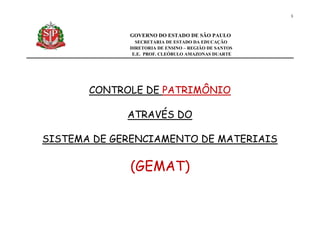 1
GOVERNO DO ESTADO DE SÃO PAULO
SECRETARIA DE ESTADO DA EDUCAÇÃO
DIRETORIA DE ENSINO – REGIÃO DE SANTOS
E.E. PROF. CLEÓBULO AMAZONAS DUARTE
CONTROLE DE PATRIMÔNIO
ATRAVÉS DO
SISTEMA DE GERENCIAMENTO DE MATERIAIS
(GEMAT)
 