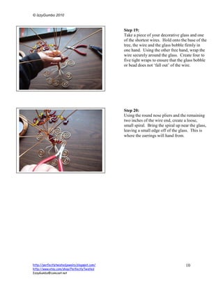 © IzzyGumbo 2010



                                               Step 19:
                                               Take a piece of your decorative glass and one
                                               of the shortest wires. Hold onto the base of the
                                               tree, the wire and the glass bobble firmly in
                                               one hand. Using the other free hand, wrap the
                                               wire securely around the glass. Create four to
                                               five tight wraps to ensure that the glass bobble
                                               or bead does not ‘fall out’ of the wire.




                                               Step 20:
                                               Using the round nose pliers and the remaining
                                               two inches of the wire end, create a loose,
                                               small spiral. Bring the spiral up near the glass,
                                               leaving a small edge off of the glass. This is
                                               where the earrings will hand from.




http://perfectlytwistedjewelry.blogspot.com/                                       10
http://www.etsy.com/shop/PerfectlyTwisted
IzzyGumbo@comcast.net
 