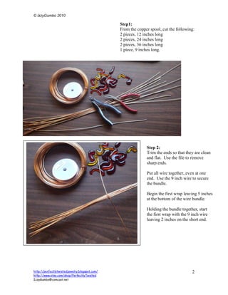 © IzzyGumbo 2010

                                               Step1:
                                               From the copper spool, cut the following:
                                               2 pieces, 12 inches long
                                               2 pieces, 24 inches long
                                               2 pieces, 36 inches long
                                               1 piece, 9 inches long.




                                                             Step 2:
                                                             Trim the ends so that they are clean
                                                             and flat. Use the file to remove
                                                             sharp ends.

                                                             Put all wire together, even at one
                                                             end. Use the 9 inch wire to secure
                                                             the bundle.

                                                             Begin the first wrap leaving 5 inches
                                                             at the bottom of the wire bundle.

                                                             Holding the bundle together, start
                                                             the first wrap with the 9 inch wire
                                                             leaving 2 inches on the short end.


                                               Step 3:




http://perfectlytwistedjewelry.blogspot.com/                                           2
http://www.etsy.com/shop/PerfectlyTwisted
IzzyGumbo@comcast.net
 