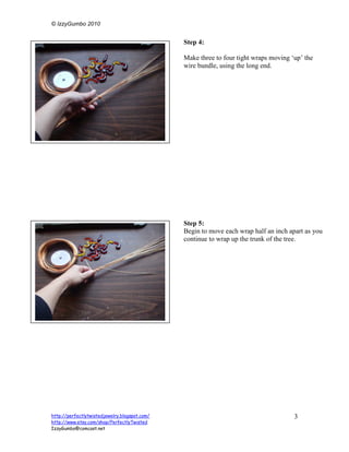 © IzzyGumbo 2010


                                               Step 4:

                                               Make three to four tight wraps moving ‘up’ the
                                               wire bundle, using the long end.




                                               Step 5:
                                               Begin to move each wrap half an inch apart as you
                                               continue to wrap up the trunk of the tree.




http://perfectlytwistedjewelry.blogspot.com/                                          3
http://www.etsy.com/shop/PerfectlyTwisted
IzzyGumbo@comcast.net
 