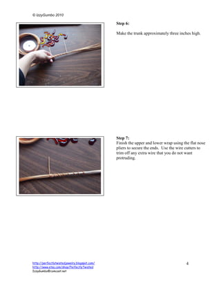 © IzzyGumbo 2010

                                               Step 6:

                                               Make the trunk approximately three inches high.




                                               Step 7:
                                               Finish the upper and lower wrap using the flat nose
                                               pliers to secure the ends. Use the wire cutters to
                                               trim off any extra wire that you do not want
                                               protruding.




http://perfectlytwistedjewelry.blogspot.com/                                           4
http://www.etsy.com/shop/PerfectlyTwisted
IzzyGumbo@comcast.net
 