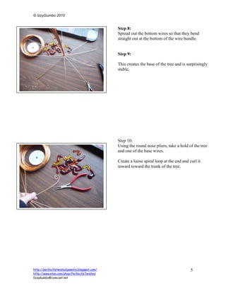 © IzzyGumbo 2010


                                               Step 8:
                                               Spread out the bottom wires so that they bend
                                               straight out at the bottom of the wire bundle.


                                               Step 9:

                                               This creates the base of the tree and is surprisingly
                                               stable.




                                               Step 10:
                                               Using the round nose pliers, take a hold of the tree
                                               and one of the base wires.

                                               Create a loose spiral loop at the end and curl it
                                               inward toward the trunk of the tree.




http://perfectlytwistedjewelry.blogspot.com/                                              5
http://www.etsy.com/shop/PerfectlyTwisted
IzzyGumbo@comcast.net
 