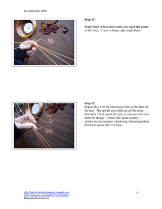 © IzzyGumbo 2010


                                               Step 11:

                                               Make three or four turns until you reach the center
                                               of the wire. Create a shapr right angle bend.




                                               Step 12:
                                               Repeat this with all remaining wires at the base of
                                               the tree. The spirals can either go all the same
                                               direction if it is easier for you, or you can alternate
                                               them for design. Create one spiral counter
                                               clockwise and another, clockwise, alternating their
                                               direction around the tree base.




http://perfectlytwistedjewelry.blogspot.com/                                               6
http://www.etsy.com/shop/PerfectlyTwisted
IzzyGumbo@comcast.net
 
