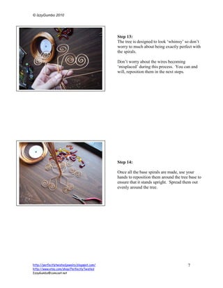© IzzyGumbo 2010




                                               Step 13:
                                               The tree is designed to look ‘whimsy’ so don’t
                                               worry to much about being exactly perfect with
                                               the spirals.

                                               Don’t worry about the wires becoming
                                               ‘misplaced’ during this process. You can and
                                               will, reposition them in the next steps.




                                               Step 14:

                                               Once all the base spirals are made, use your
                                               hands to reposition them around the tree base to
                                               ensure that it stands upright. Spread them out
                                               evenly around the tree.




http://perfectlytwistedjewelry.blogspot.com/                                           7
http://www.etsy.com/shop/PerfectlyTwisted
IzzyGumbo@comcast.net
 