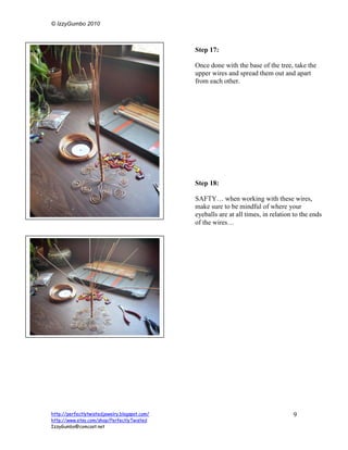 © IzzyGumbo 2010



                                               Step 17:

                                               Once done with the base of the tree, take the
                                               upper wires and spread them out and apart
                                               from each other.




                                               Step 18:

                                               SAFTY… when working with these wires,
                                               make sure to be mindful of where your
                                               eyeballs are at all times, in relation to the ends
                                               of the wires…




http://perfectlytwistedjewelry.blogspot.com/                                         9
http://www.etsy.com/shop/PerfectlyTwisted
IzzyGumbo@comcast.net
 