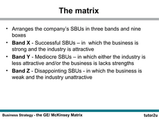 The matrix 
• Arranges the company’s SBUs in three bands and nine 
boxes 
• Band X - Successful SBUs – in which the business is 
strong and the industry is attractive 
• Band Y - Mediocre SBUs – in which either the industry is 
less attractive and/or the business is lacks strengths 
• Band Z - Disappointing SBUs - in which the business is 
weak and the industry unattractive 
Business Strategy - the GE/ McKinsey Matrix 
 