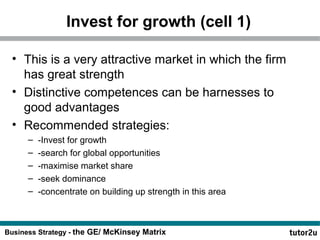Invest for growth (cell 1) 
• This is a very attractive market in which the firm 
has great strength 
• Distinctive competences can be harnesses to 
good advantages 
• Recommended strategies: 
– -Invest for growth 
– -search for global opportunities 
– -maximise market share 
– -seek dominance 
– -concentrate on building up strength in this area 
Business Strategy - the GE/ McKinsey Matrix 
 